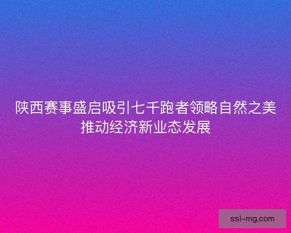 陕西赛事盛启吸引七千跑者领略自然之美推动经济新业态发展