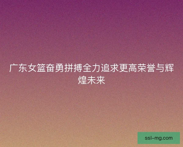 广东女篮奋勇拼搏全力追求更高荣誉与辉煌未来
